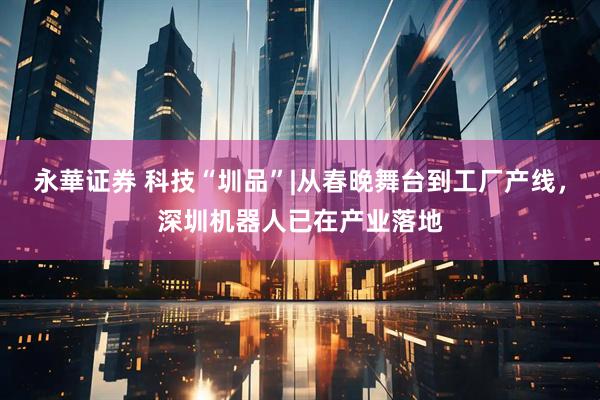 永華证券 科技“圳品”|从春晚舞台到工厂产线，深圳机器人已在产业落地